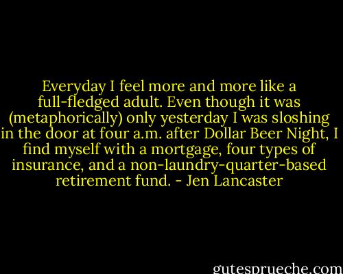 Everyday I feel more and more like a full-fledged adult. Even though it was (metaphorically) only yesterday I was sloshing in the door at four a.m. after Dollar Beer Night, I find myself with a mortgage, four types of insurance, and a non-laundry-quarter-based retirement fund. - Jen Lancaster