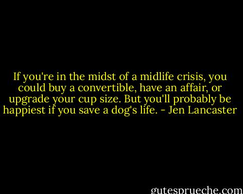 If you're in the midst of a midlife crisis, you could buy a convertible, have an affair, or upgrade your cup size. But you'll probably be happiest if you save a dog's life. - Jen Lancaster