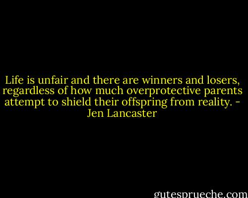 Life is unfair and there are winners and losers, regardless of how much overprotective parents attempt to shield their offspring from reality. - Jen Lancaster