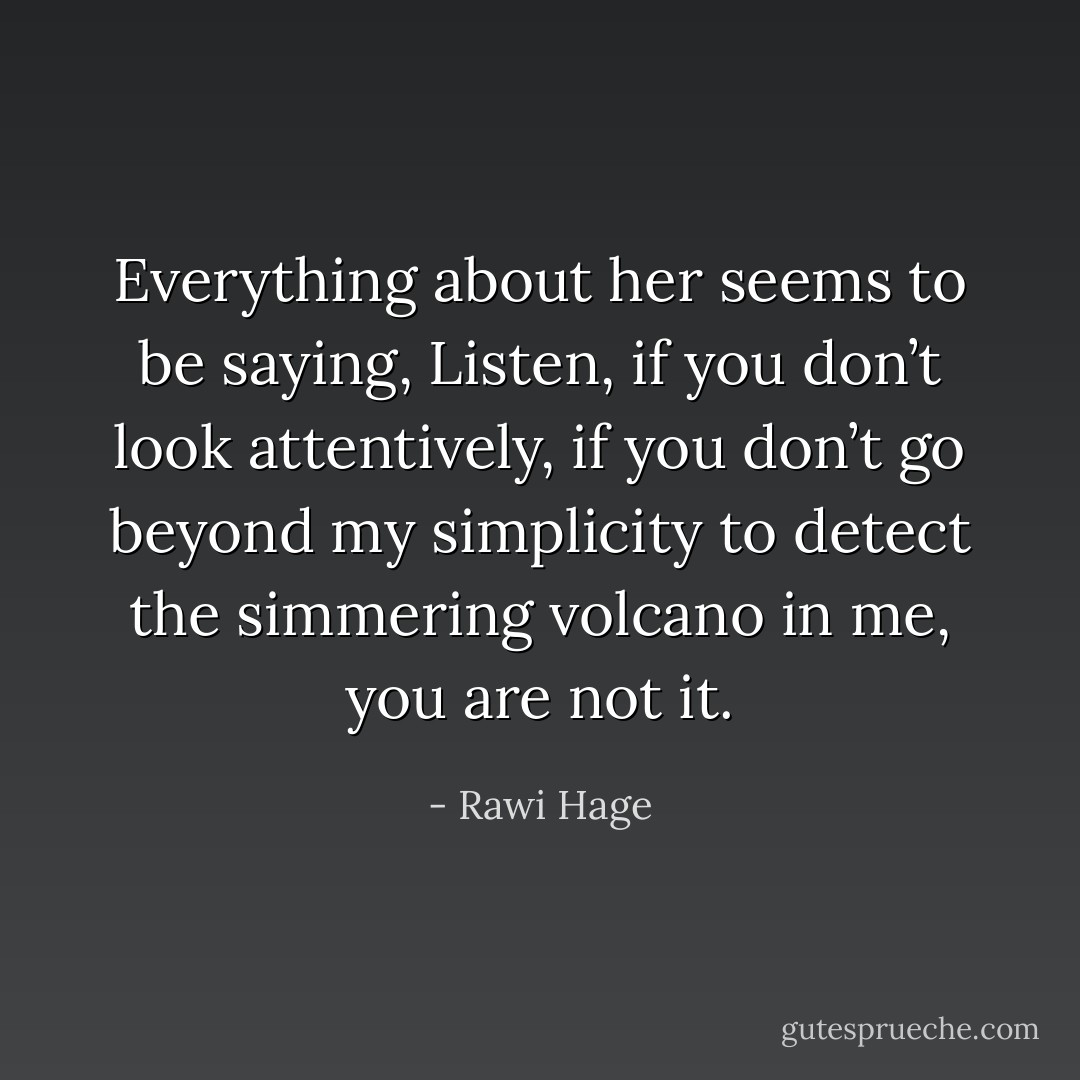 Everything about her seems to be saying, Listen, if you don’t look attentively, if you don’t go beyond my simplicity to detect the simmering volcano in me, you are not it. - Rawi Hage