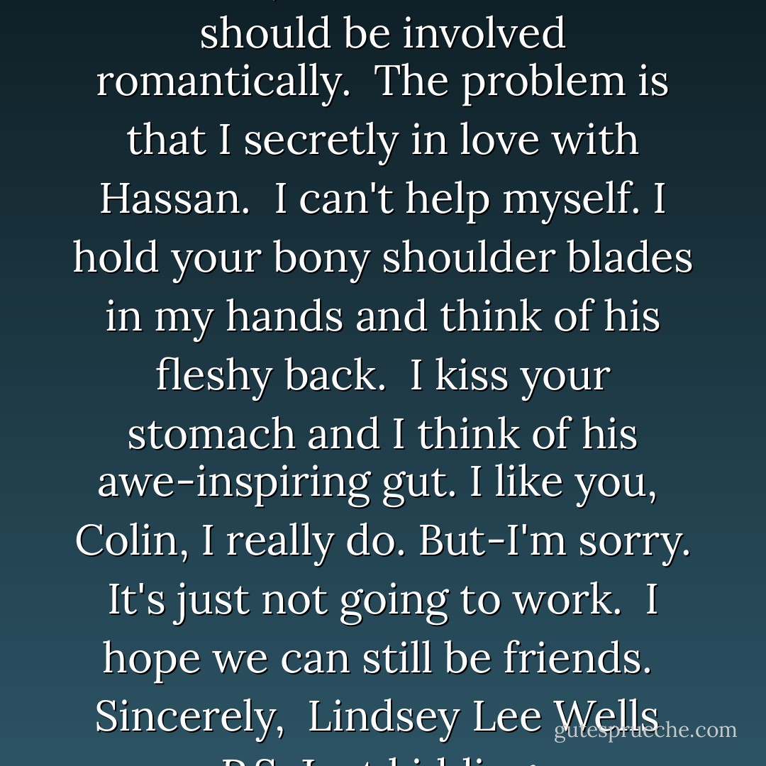 Colin,<br />I hate to fulfill the Theorem, but I don't think we should be involved romantically. <br />The problem is that I secretly in love with Hassan. <br />I can't help myself. I hold your bony shoulder blades in my hands and think of his fleshy back. <br />I kiss your stomach and I think of his awe-inspiring gut. I like you, <br />Colin, I really do. But-I'm sorry. It's just not going to work. <br />I hope we can still be friends. <br />Sincerely, <br />Lindsey Lee Wells <br />P.S. Just kidding. - John Green