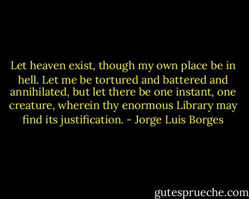 Let heaven exist, though my own place be in hell. Let me be tortured and battered and annihilated, but let there be one instant, one creature, wherein thy enormous Library may find its justification. - Jorge Luis Borges