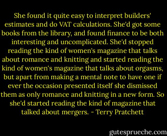 She found it quite easy to interpret builders' estimates and do VAT calculations. She'd got some books from the library, and found finance to be both interesting and uncomplicated. She'd stopped reading the kind of women's magazine that talks about romance and knitting and started reading the kind of women's magazine that talks about orgasms, but apart from making a mental note to have one if ever the occasion presented itself she dismissed them as only romance and knitting in a new form. So she'd started reading the kind of magazine that talked about mergers. - Terry Pratchett