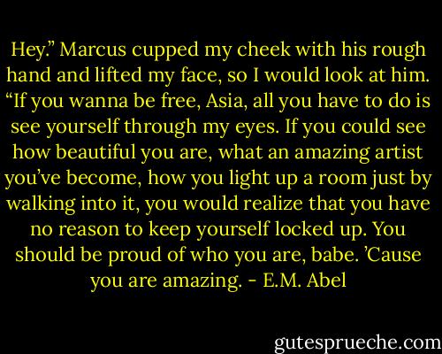 Hey.” Marcus cupped my cheek with his rough hand and lifted my face, so I would look at him. “If you wanna be free, Asia, all you have to do is see yourself through my eyes. If you could see how beautiful you are, what an amazing artist you’ve become, how you light up a room just by walking into it, you would realize that you have no reason to keep yourself locked up. You should be proud of who you are, babe. ’Cause you are amazing. - E.M. Abel