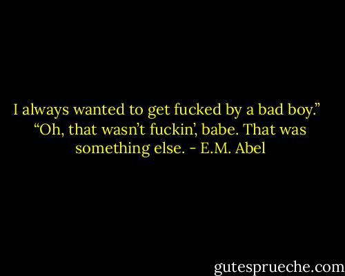 I always wanted to get fucked by a bad boy.” <br /><br />“Oh, that wasn’t fuckin’, babe. That was something else. - E.M. Abel