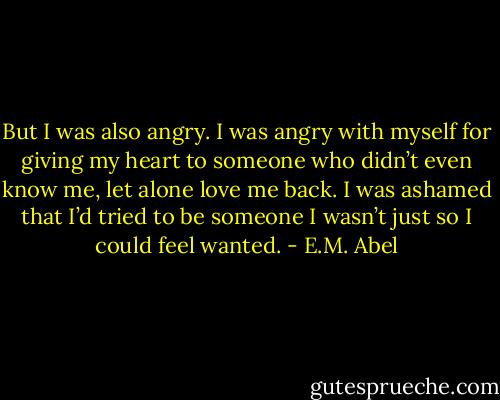 But I was also angry. I was angry with myself for giving my heart to someone who didn’t even know me, let alone love me back. I was ashamed that I’d tried to be someone I wasn’t just so I could feel wanted. - E.M. Abel