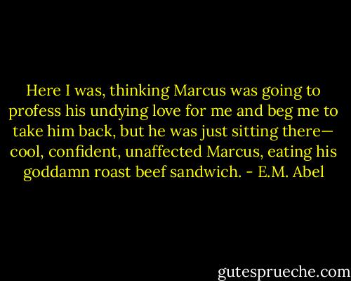 Here I was, thinking Marcus was going to profess his undying love for me and beg me to take him back, but he was just sitting there— cool, confident, unaffected Marcus, eating his goddamn roast beef sandwich. - E.M. Abel