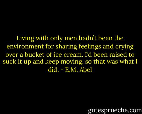 Living with only men hadn’t been the environment for sharing feelings and crying over a bucket of ice cream. I’d been raised to suck it up and keep moving, so that was what I did. - E.M. Abel