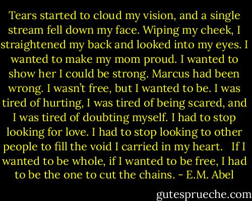 Tears started to cloud my vision, and a single stream fell down my face. Wiping my cheek, I straightened my back and looked into my eyes. I wanted to make my mom proud. I wanted to show her I could be strong. Marcus had been wrong. I wasn’t free, but I wanted to be. I was tired of hurting, I was tired of being scared, and I was tired of doubting myself. I had to stop looking for love. I had to stop looking to other people to fill the void I carried in my heart. <br /><br />If I wanted to be whole, if I wanted to be free, I had to be the one to cut the chains. - E.M. Abel