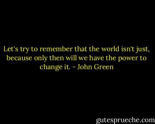 Let's try to remember that the world isn't just, because only then will we have the power to change it. - John Green