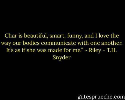 Char is beautiful, smart, funny, and I love the way our bodies communicate with one another. It’s as if she was made for me.” ~ Riley - T.H. Snyder