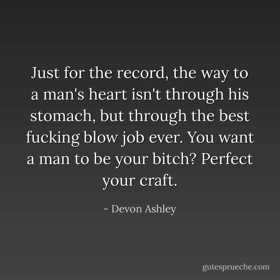 Just for the record, the way to a man's heart isn't through his stomach, but through the best fucking blow job ever. You want a man to be your bitch? Perfect your craft. - Devon Ashley