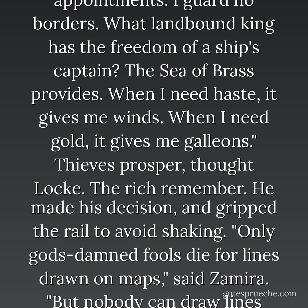 Am I making myself clear, Orrin? I don't regret how I've lived these past few years. I move where I will. I set no appointments. I guard no borders. What landbound king has the freedom of a ship's captain? The Sea of Brass provides. When I need haste, it gives me winds. When I need gold, it gives me galleons." Thieves prosper, thought Locke. The rich remember. He made his decision, and gripped the rail to avoid shaking.<br />"Only gods-damned fools die for lines drawn on maps," said Zamira. "But nobody can draw lines around my ship. If they try, all I need to do to slip away is set more sail. - Scott Lynch