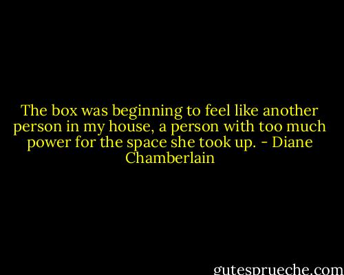 The box was beginning to feel like another person in my house, a person with too much power for the space she took up. - Diane Chamberlain