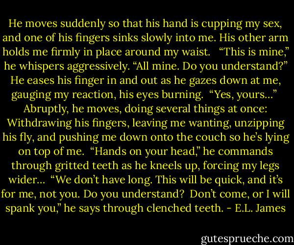 He moves suddenly so that his hand is cupping my sex, and one of his fingers sinks slowly into me. His other arm holds me firmly in place around my waist. <br /><br />“This is mine,” he whispers aggressively. “All mine. Do you understand?” He eases his finger in and out as he gazes down at me, gauging my reaction, his eyes burning.<br /><br />“Yes, yours…”<br /><br />Abruptly, he moves, doing several things at once: Withdrawing his fingers, leaving me wanting, unzipping his fly, and pushing me down onto the couch so he’s lying on top of me.<br /><br />“Hands on your head,” he commands through gritted teeth as he kneels up, forcing my legs wider…<br /><br />“We don’t have long. This will be quick, and it’s for me, not you. Do you understand?<br /><br />Don’t come, or I will spank you,” he says through clenched teeth. - E.L. James