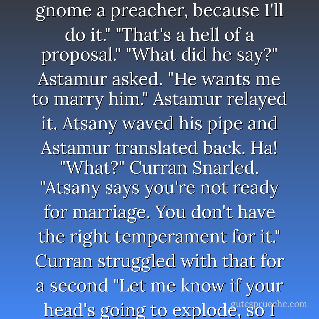 You want to get married? I'll marry you right now. Is the gnome a preacher, because I'll do it."<br />"That's a hell of a proposal."<br />"What did he say?" Astamur asked.<br />"He wants me to marry him."<br />Astamur relayed it. Atsany waved his pipe and Astamur translated back. Ha!<br />"What?" Curran Snarled.<br />"Atsany says you're not ready for marriage. You don't have the right temperament for it."<br />Curran struggled with that for a second<br />"Let me know if your head's going to explode, so I can duck. - Ilona Andrews