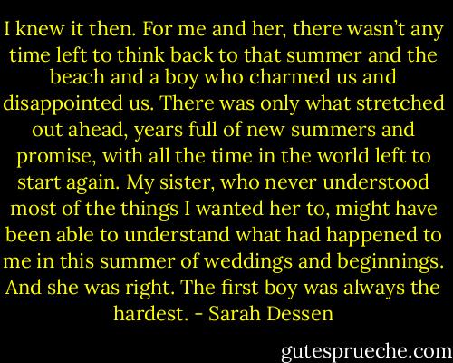 I knew it then. For me and her, there wasn’t any time left to think back to that summer and the beach and a boy who charmed us and disappointed us. There was only what stretched out ahead, years full of new summers and promise, with all the time in the world left to start again. My sister, who never understood most of the things I wanted her to, might have been able to understand what had happened to me in this summer of weddings and beginnings. And she was right. The first boy was always the hardest. - Sarah Dessen