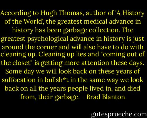 According to Hugh Thomas, author of 'A History of the World', the greatest medical advance in history has been garbage collection. The greatest psychological advance in history is just around the corner and will also have to do with cleaning up. Cleaning up lies and "coming out of the closet" is getting more attention these days. Some day we will look back on these years of suffocation in bullsh*t in the same way we look back on all the years people lived in, and died from, their garbage. - Brad Blanton