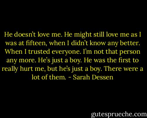 He doesn’t love me. He might still love me as I was at fifteen, when I didn’t know any better. When I trusted everyone. I’m not that person any more. He’s just a boy. He was the first to really hurt me, but he’s just a boy. There were a lot of them. - Sarah Dessen