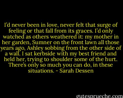 I’d never been in love, never felt that surge of feeling or that fall from its graces. I’d only watched as others weathered it: my mother in her garden, Sumner on the front lawn all those years ago, Ashley sobbing from the other side of a wall. I sat kerbside with my best friend and held her, trying to shoulder some of the hurt. There’s only so much you can do, in these situations. - Sarah Dessen