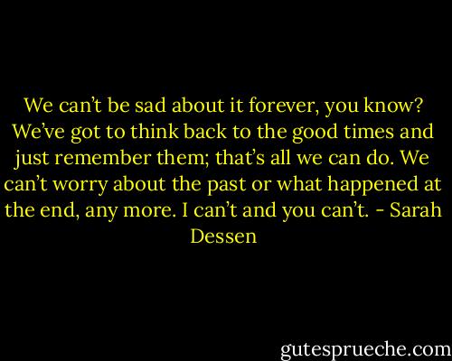 We can’t be sad about it forever, you know? We’ve got to think back to the good times and just remember them; that’s all we can do. We can’t worry about the past or what happened at the end, any more. I can’t and you can’t. - Sarah Dessen