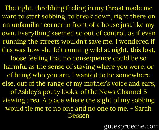 The tight, throbbing feeling in my throat made me want to start sobbing, to break down, right there on an unfamiliar corner in front of a house just like my own. Everything seemed so out of control, as if even running the streets wouldn’t save me. I wondered if this was how she felt running wild at night, this lost, loose feeling that no consequence could be so harmful as the sense of staying where you were, or of being who you are. I wanted to be somewhere else, out of the range of my mother’s voice and ears, of Ashley’s pouty looks, of the News Channel 5 viewing area. A place where the sight of my sobbing would tie me to no one and no one to me. - Sarah Dessen