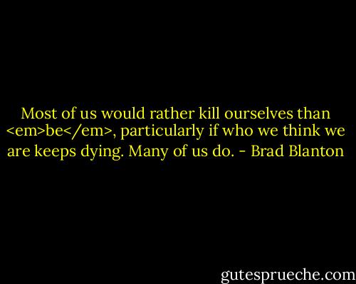 Most of us would rather kill ourselves than <em>be</em>, particularly if who we think we are keeps dying. Many of us do. - Brad Blanton