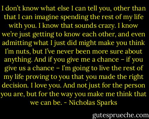 I don’t know what else I can tell you, other than that I can imagine spending the rest of my life with you. I know that sounds crazy. I know we’re just getting to know each other, and even admitting what I just did might make you think I’m nuts, but I’ve never been more sure about anything. And if you give me a chance – if you give us a chance – I’m going to live the rest of my life proving to you that you made the right decision. I love you. And not just for the person you are, but for the way you make me think that we can be. - Nicholas Sparks