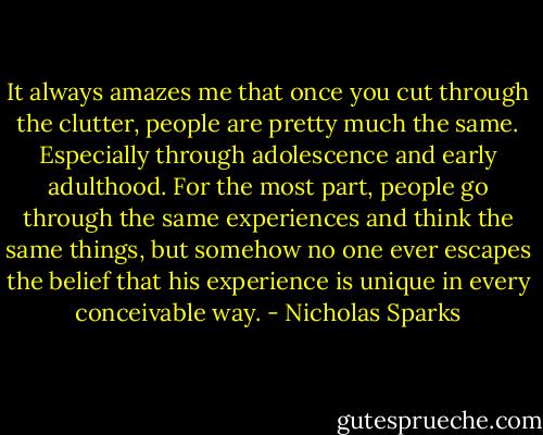 It always amazes me that once you cut through the clutter, people are pretty much the same. Especially through adolescence and early adulthood. For the most part, people go through the same experiences and think the same things, but somehow no one ever escapes the belief that his experience is unique in every conceivable way. - Nicholas Sparks
