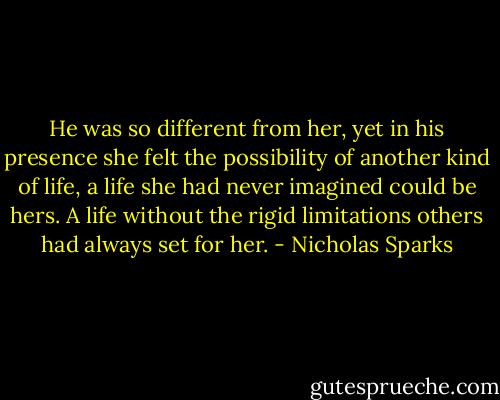 He was so different from her, yet in his presence she felt the possibility of another kind of life, a life she had never imagined could be hers. A life without the rigid limitations others had always set for her. - Nicholas Sparks