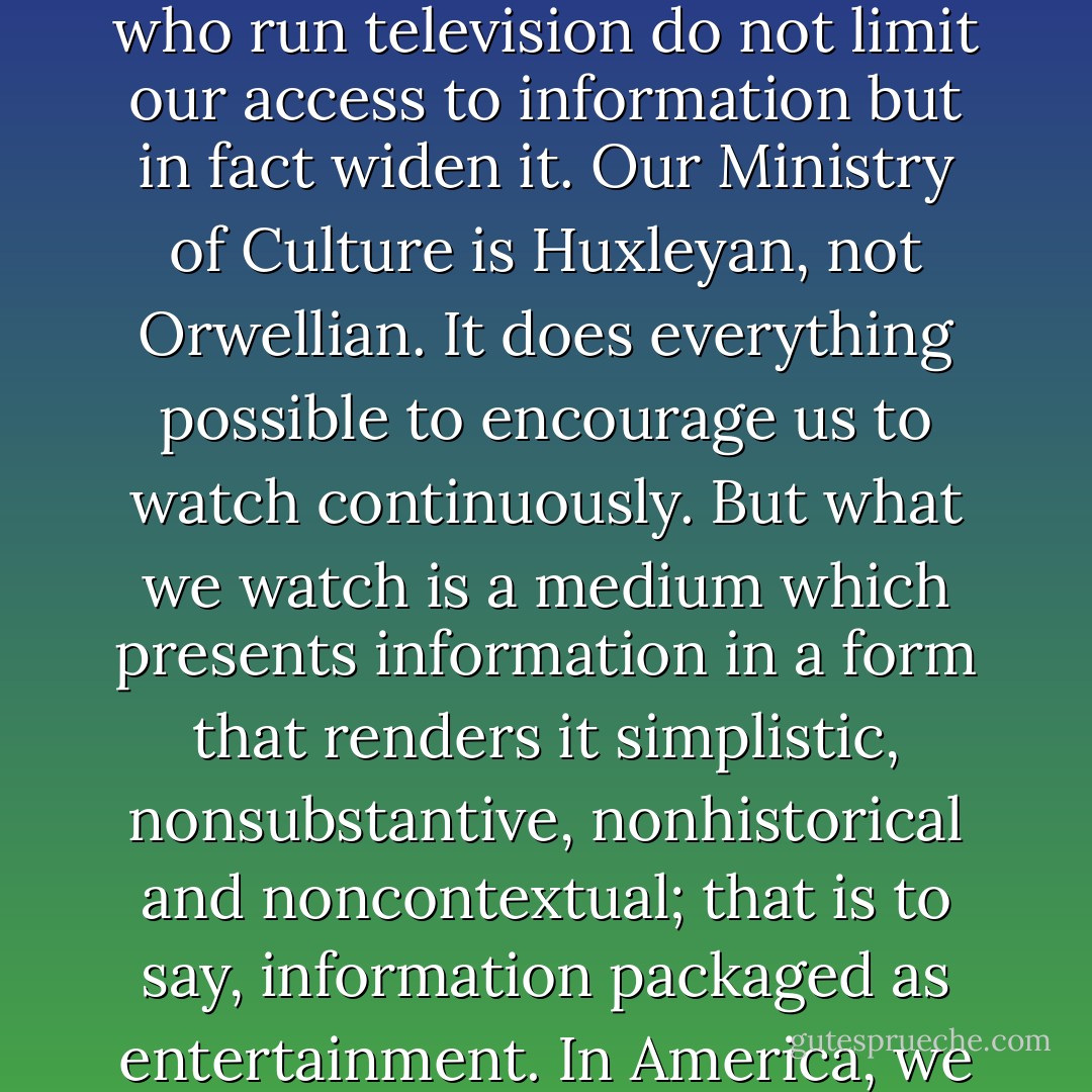 What we are confronted with now is the problem posed by the economic and symbolic structure of television. Those who run television do not limit our access to information but in fact widen it. Our Ministry of Culture is <a href="https://www.goodreads.com/author/show/3487.Huxleyan" title="Huxleyan" rel="nofollow noopener">Huxleyan</a>, not <a href="https://www.goodreads.com/author/show/3706.Orwellian" title="Orwellian" rel="nofollow noopener">Orwellian</a>. It does everything possible to encourage us to watch continuously. But what we watch is a medium which presents information in a form that renders it simplistic, nonsubstantive, nonhistorical and noncontextual; that is to say, information packaged as entertainment. In America, we are never denied the opportunity to entertain ourselves. - Neil Postman