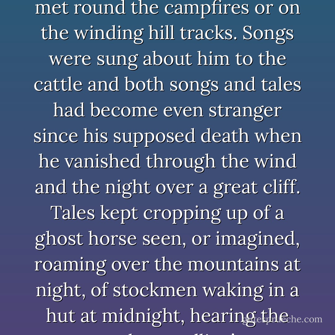 Legends of the Silver Stallion had been told for years now, whenever mountain stockmen met round the campfires or on the winding hill tracks. Songs were sung about him to the cattle and both songs and tales had become even stranger since his supposed death when he vanished through the wind and the night over a great cliff. Tales kept cropping up of a ghost horse seen, or imagined, roaming over the mountains at night, of stockmen waking in a hut at midnight, hearing the tremendous stallion’s cry which could only be Thowra’s - Elyne Mitchell