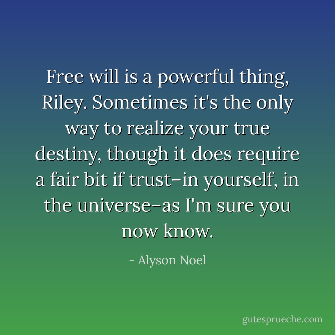 Free will is a powerful thing, Riley. Sometimes it's the only way to realize your true destiny, though it does require a fair bit if trust–in yourself, in the universe–as I'm sure you now know. - Alyson Noel
