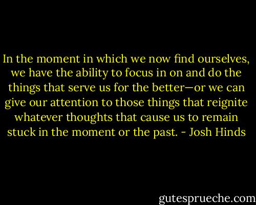 In the moment in which we now find ourselves, we have the ability to focus in on and do the things that serve us for the better—or we can give our attention to those things that reignite whatever thoughts that cause us to remain stuck in the moment or the past. - Josh Hinds