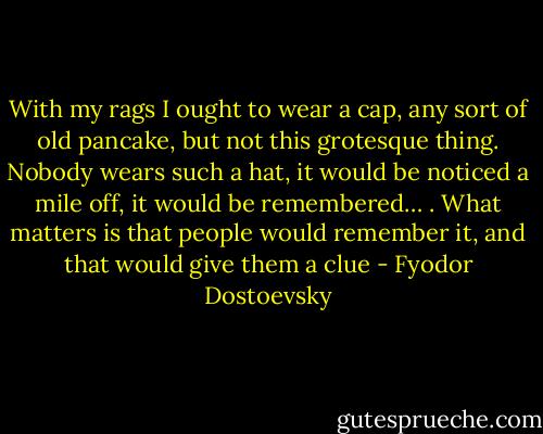 With my rags I ought to wear a cap, any sort of old pancake, but not this grotesque thing. Nobody wears such a hat, it would be noticed a mile off, it would be remembered… . What matters is that people would remember it, and that would give them a clue - Fyodor Dostoevsky