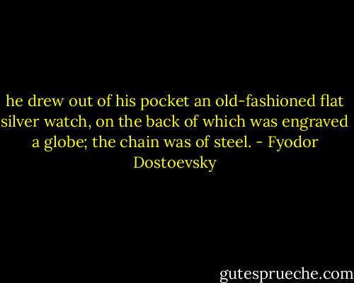 he drew out of his pocket an old-fashioned flat silver watch, on the back of which was engraved a globe; the chain was of steel. - Fyodor Dostoevsky