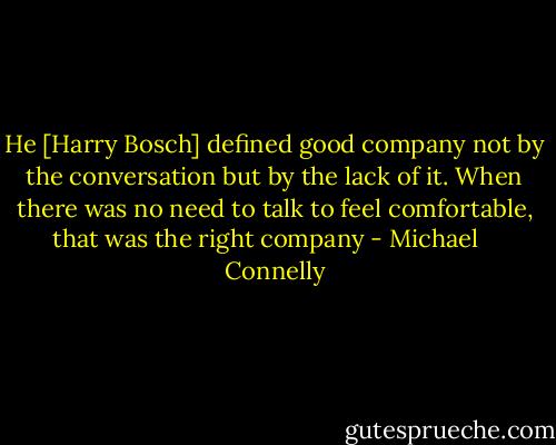 He [Harry Bosch] defined good company not by the conversation but by the lack of it. When there was no need to talk to feel comfortable, that was the right company - Michael    Connelly
