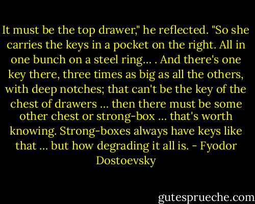 It must be the top drawer," he reflected. "So she carries the keys in a pocket on the right. All in one bunch on a steel ring… . And there's one key there, three times as big as all the others, with deep notches; that can't be the key of the chest of drawers … then there must be some other chest or strong-box … that's worth knowing. Strong-boxes always have keys like that … but how degrading it all is. - Fyodor Dostoevsky