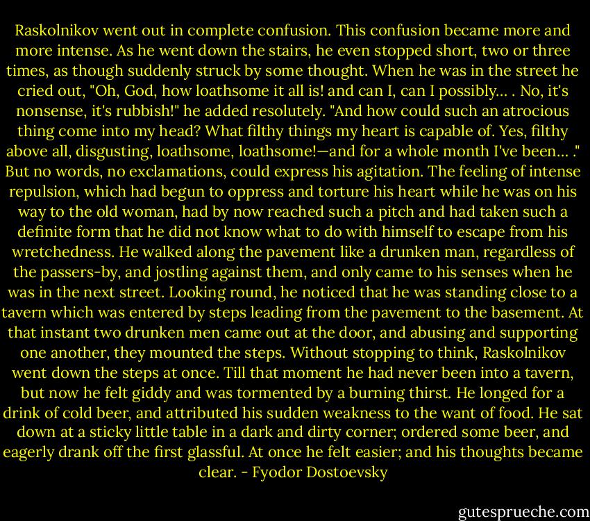 Raskolnikov went out in complete confusion. This confusion became more and more intense. As he went down the stairs, he even stopped short, two or three times, as though suddenly struck by some thought. When he was in the street he cried out, "Oh, God, how loathsome it all is! and can I, can I possibly… . No, it's nonsense, it's rubbish!" he added resolutely. "And how could such an atrocious thing come into my head? What filthy things my heart is capable of. Yes, filthy above all, disgusting, loathsome, loathsome!—and for a whole month I've been… ." But no words, no exclamations, could express his agitation. The feeling of intense repulsion, which had begun to oppress and torture his heart while he was on his way to the old woman, had by now reached such a pitch and had taken such a definite form that he did not know what to do with himself to escape from his wretchedness. He walked along the pavement like a drunken man, regardless of the passers-by, and jostling against them, and only came to his senses when he was in the next street. Looking round, he noticed that he was standing close to a tavern which was entered by steps leading from the pavement to the basement. At that instant two drunken men came out at the door, and abusing and supporting one another, they mounted the steps. Without stopping to think, Raskolnikov went down the steps at once. Till that moment he had never been into a tavern, but now he felt giddy and was tormented by a burning thirst. He longed for a drink of cold beer, and attributed his sudden weakness to the want of food. He sat down at a sticky little table in a dark and dirty corner; ordered some beer, and eagerly drank off the first glassful. At once he felt easier; and his thoughts became clear. - Fyodor Dostoevsky