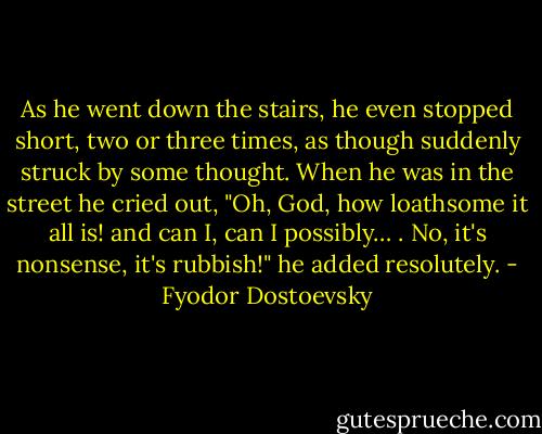 As he went down the stairs, he even stopped short, two or three times, as though suddenly struck by some thought. When he was in the street he cried out, "Oh, God, how loathsome it all is! and can I, can I possibly… . No, it's nonsense, it's rubbish!" he added resolutely. - Fyodor Dostoevsky