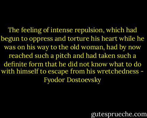 The feeling of intense repulsion, which had begun to oppress and torture his heart while he was on his way to the old woman, had by now reached such a pitch and had taken such a definite form that he did not know what to do with himself to escape from his wretchedness - Fyodor Dostoevsky