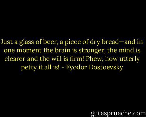 Just a glass of beer, a piece of dry bread—and in one moment the brain is stronger, the mind is clearer and the will is firm! Phew, how utterly petty it all is! - Fyodor Dostoevsky