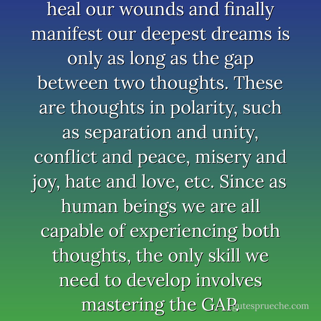 The time we need in order to heal our wounds and finally manifest our deepest dreams is only as long as the gap between two thoughts. These are thoughts in polarity, such as separation and unity, conflict and peace, misery and joy, hate and love, etc. Since as human beings we are all capable of experiencing both thoughts, the only skill we need to develop involves mastering the GAP. - Franco Santoro
