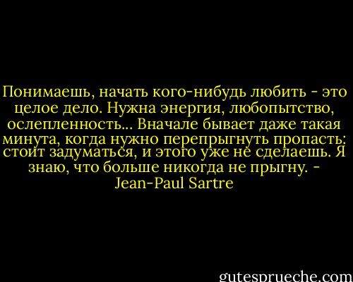 Понимаешь, начать кого-нибудь любить - это целое дело. Нужна энергия, любопытство, ослепленность... Вначале бывает даже такая минута, когда нужно перепрыгнуть пропасть: стоит задуматься, и этого уже не сделаешь. Я знаю, что больше никогда не прыгну. - Jean-Paul Sartre