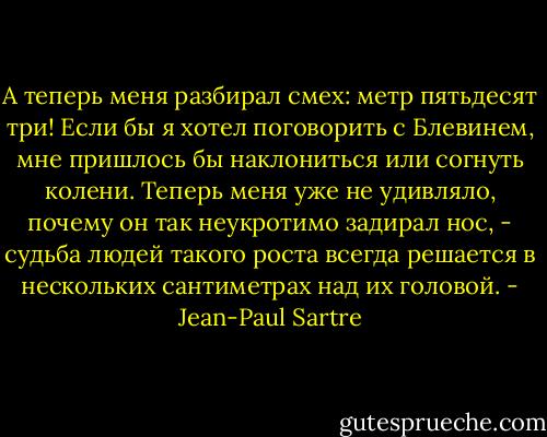 А теперь меня разбирал смех: метр пятьдесят три! Если бы я хотел поговорить с Блевинем, мне пришлось бы наклониться или согнуть колени. Теперь меня уже не удивляло, почему он так неукротимо задирал нос, - судьба людей такого роста всегда решается в нескольких сантиметрах над их головой. - Jean-Paul Sartre