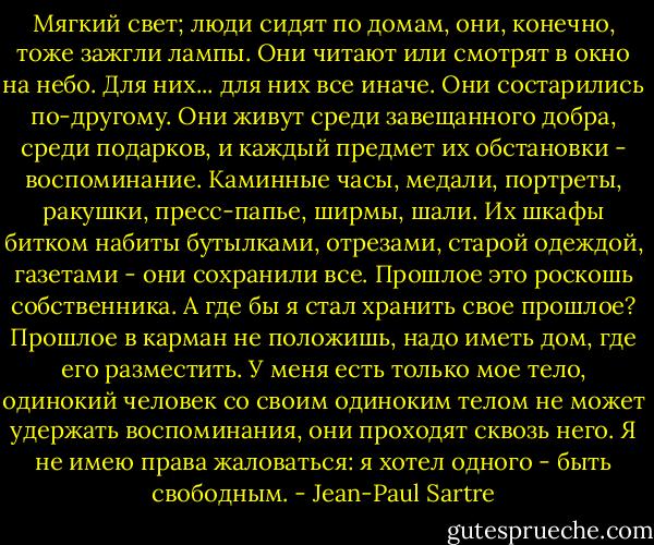 Мягкий свет; люди сидят по домам, они, конечно, тоже зажгли лампы. Они читают или смотрят в окно на небо. Для них... для них все иначе. Они состарились по-другому. Они живут среди завещанного добра, среди подарков, и каждый предмет их обстановки - воспоминание. Каминные часы, медали, портреты, ракушки, пресс-папье, ширмы, шали. Их шкафы битком набиты бутылками, отрезами, старой одеждой, газетами - они сохранили все. Прошлое это роскошь собственника.<br />А где бы я стал хранить свое прошлое? Прошлое в карман не положишь, надо иметь дом, где его разместить. У меня есть только мое тело, одинокий человек со своим одиноким телом не может удержать воспоминания, они проходят сквозь него. Я не имею права жаловаться: я хотел одного - быть свободным. - Jean-Paul Sartre