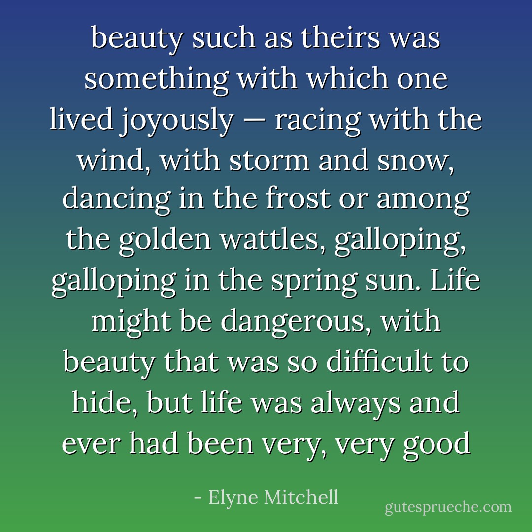 beauty such as theirs was something with which one lived joyously — racing with the wind, with storm and snow, dancing in the frost or among the golden wattles, galloping, galloping in the spring sun. Life might be dangerous, with beauty that was so difficult to hide, but life was always and ever had been very, very good - Elyne Mitchell
