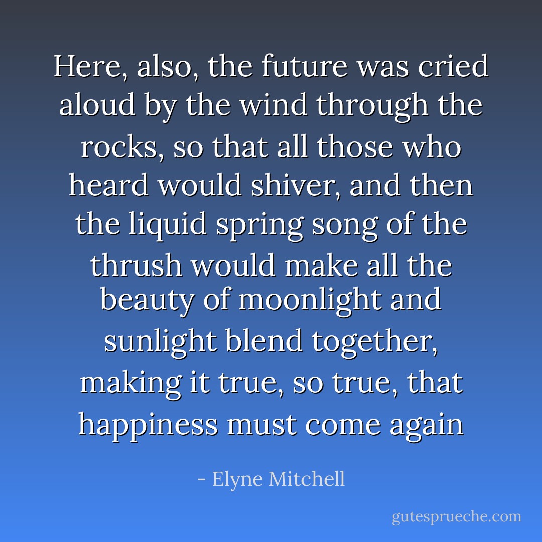Here, also, the future was cried aloud by the wind through the rocks, so that all those who heard would shiver, and then the liquid spring song of the thrush would make all the beauty of moonlight and sunlight blend together, making it true, so true, that happiness must come again - Elyne Mitchell