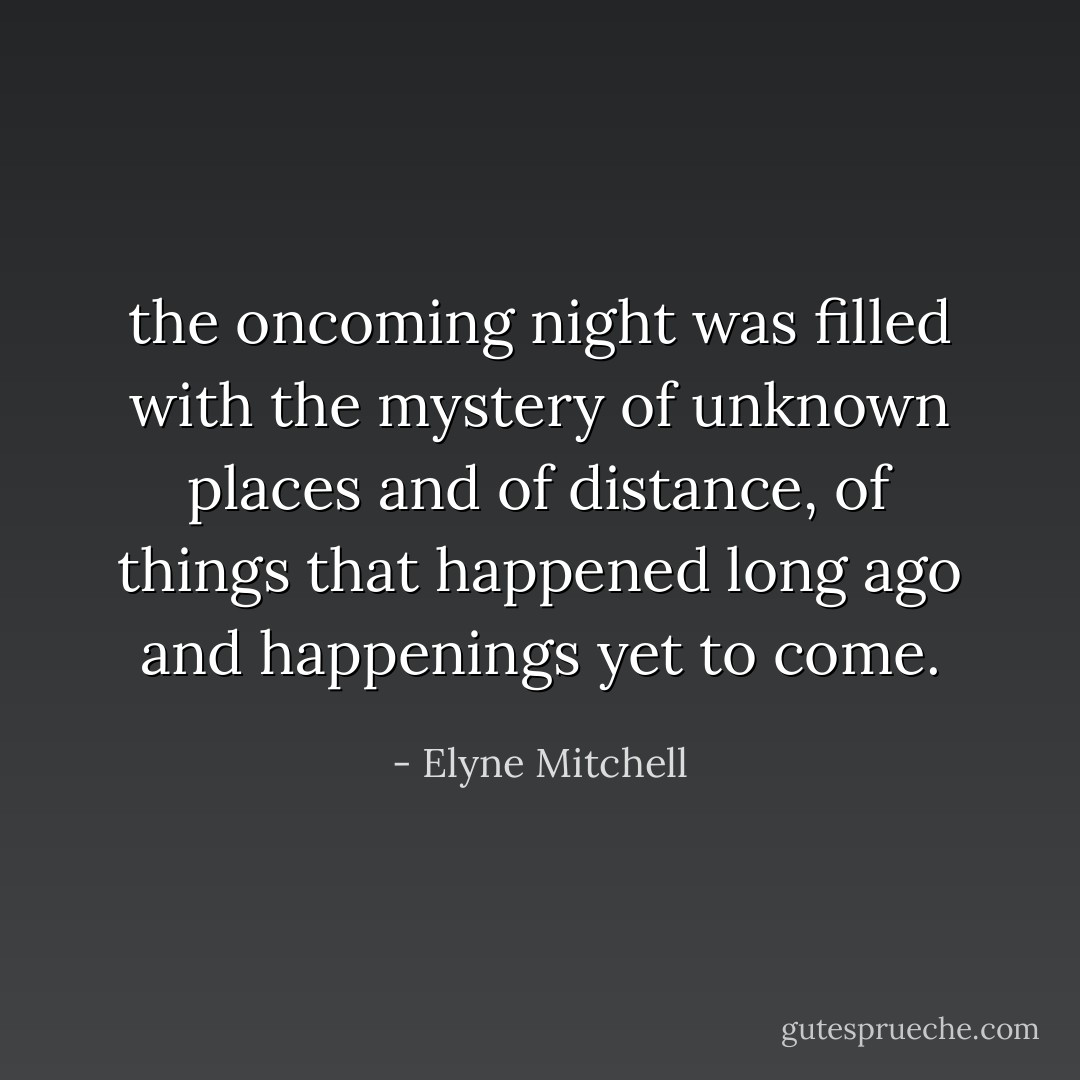 the oncoming night was filled with the mystery of unknown places and of distance, of things that happened long ago and happenings yet to come. - Elyne Mitchell