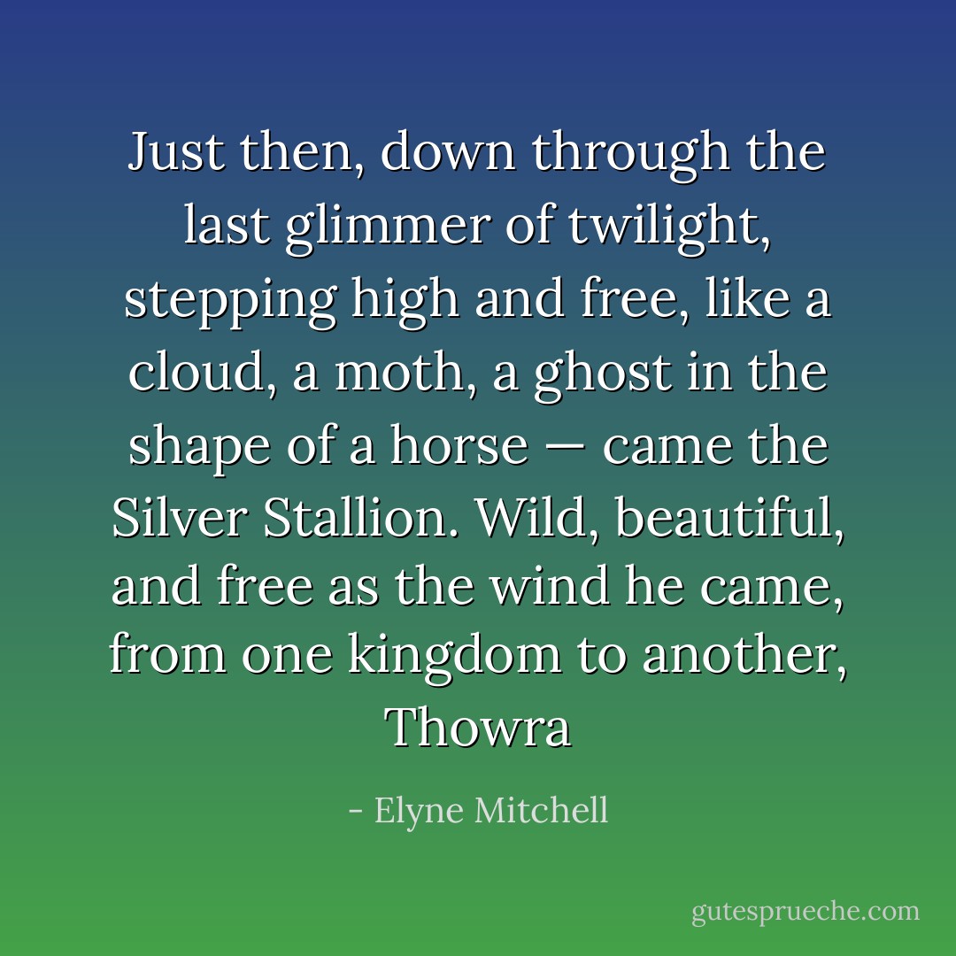 Just then, down through the last glimmer of twilight, stepping high and free, like a cloud, a moth, a ghost in the shape of a horse — came the Silver Stallion. Wild, beautiful, and free as the wind he came, from one kingdom to another, Thowra - Elyne Mitchell